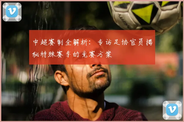 中超赛制全解析：专访足协官员揭秘特殊赛季的竞赛方案