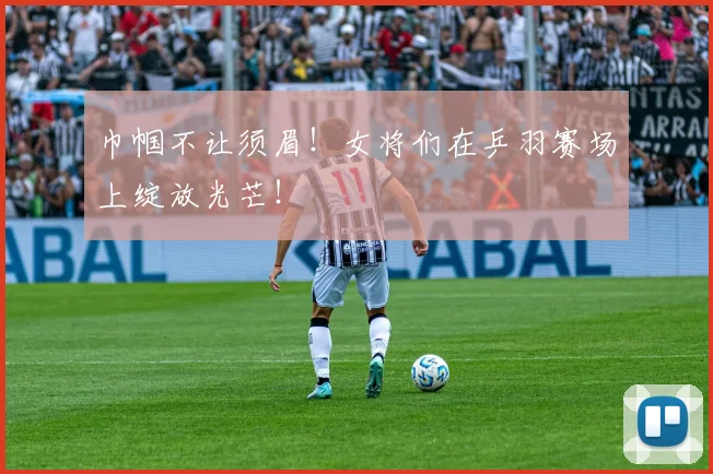 巾帼不让须眉！女将们在乒羽赛场上绽放光芒！