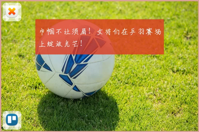 巾帼不让须眉！女将们在乒羽赛场上绽放光芒！