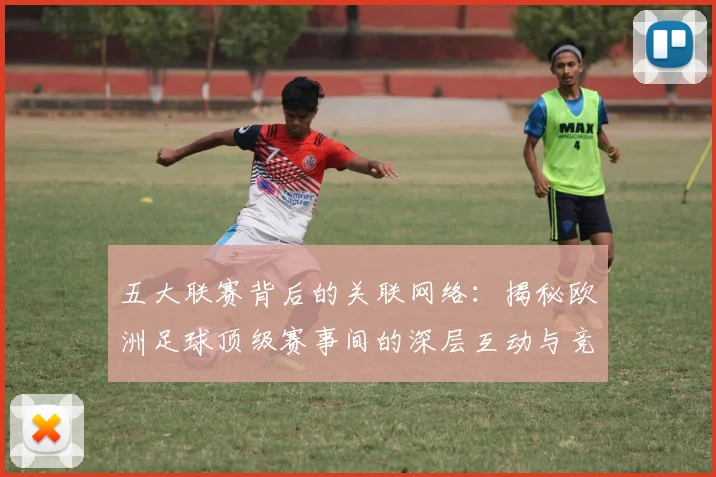 五大联赛背后的关联网络：揭秘欧洲足球顶级赛事间的深层互动与竞争格局