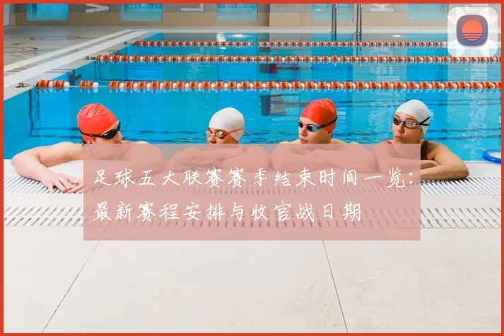 足球五大联赛赛季结束时间一览：最新赛程安排与收官战日期